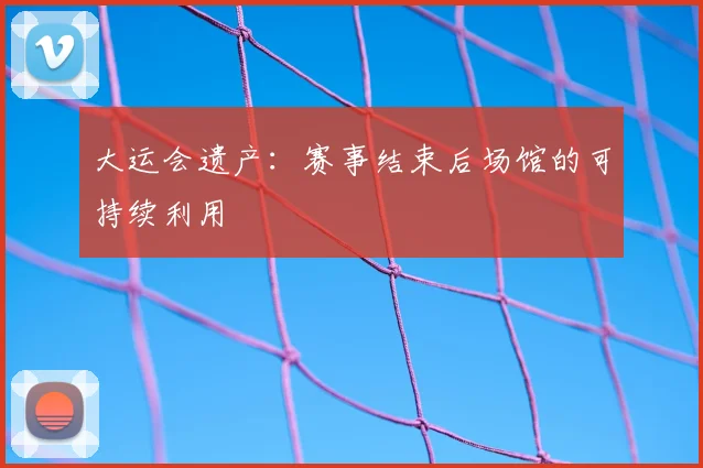 大运会遗产：赛事结束后场馆的可持续利用