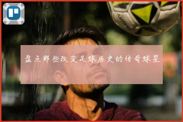 盘点那些改变足球历史的传奇球星