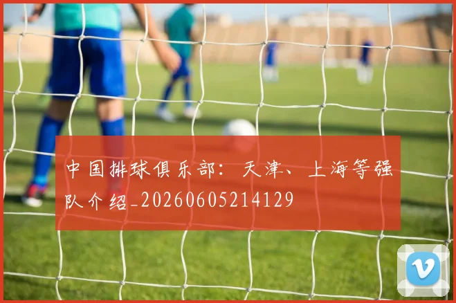 中国排球俱乐部:天津、上海等强队介绍_20260605214129