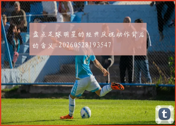 盘点足球明星的经典庆祝动作背后的含义_20260528193547