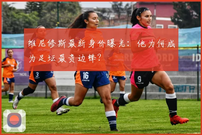 维尼修斯最新身价曝光：他为何成为足坛最贵边锋？