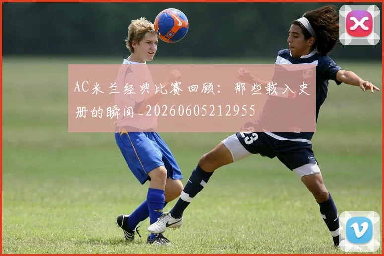 AC米兰经典比赛回顾：那些载入史册的瞬间_20260605212955