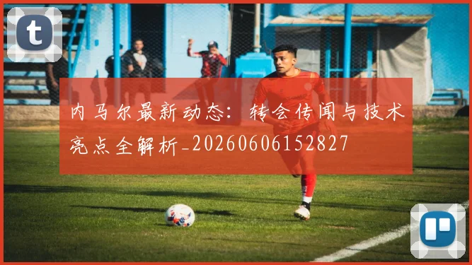 内马尔最新动态：转会传闻与技术亮点全解析_20260606152827