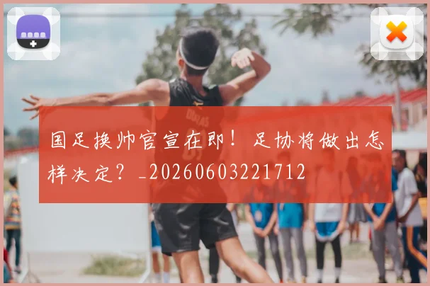 国足换帅官宣在即!足协将做出怎样决定?_20260603221712