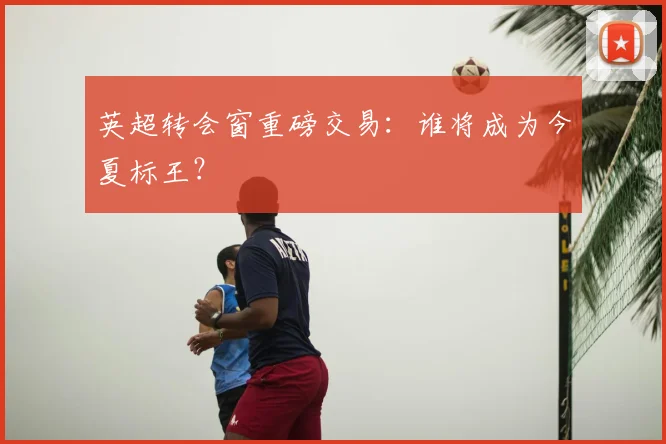 英超转会窗重磅交易：谁将成为今夏标王？