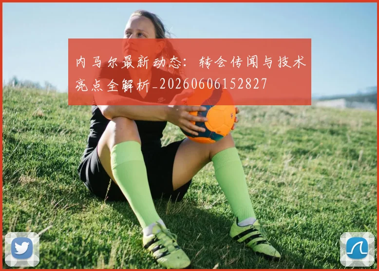 内马尔最新动态：转会传闻与技术亮点全解析_20260606152827