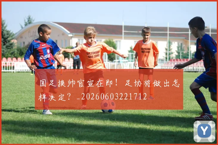 国足换帅官宣在即!足协将做出怎样决定?_20260603221712