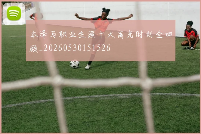 本泽马职业生涯十大高光时刻全回顾_20260530151526