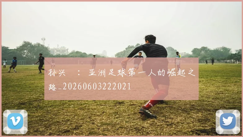 孙兴慜：亚洲足球第一人的崛起之路_20260603222021