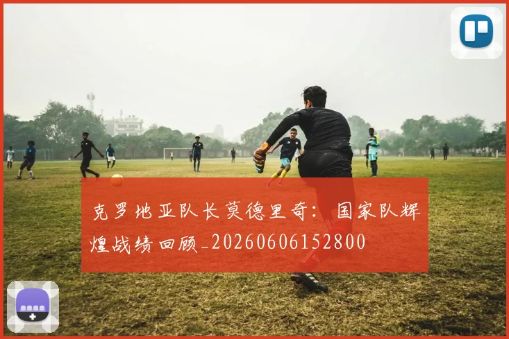 克罗地亚队长莫德里奇:国家队辉煌战绩回顾_20260606152800