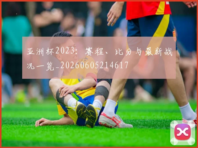 亚洲杯2023:赛程、比分与最新战况一览_20260605214617